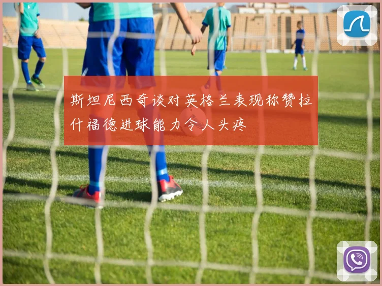 斯坦尼西奇谈对英格兰表现称赞拉什福德进球能力令人头疼