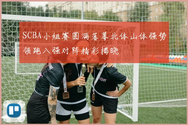 SCBA小组赛圆满落幕北体山体强势领跑八强对阵精彩揭晓
