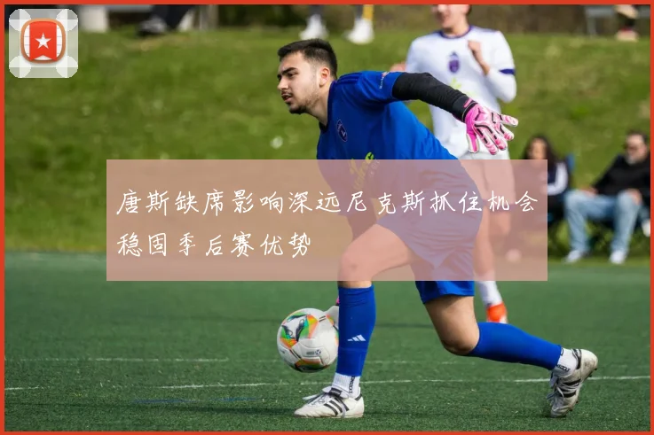 唐斯缺席影响深远尼克斯抓住机会稳固季后赛优势